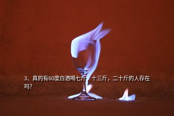 3、真的有60度白酒喝七斤，十三斤，二十斤的人存在嗎？
