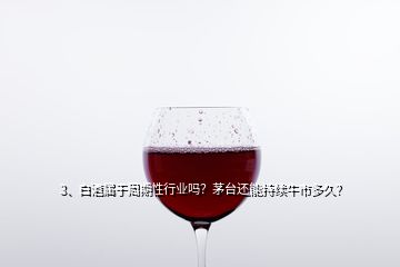 3、白酒屬于周期性行業嗎？茅臺還能持續牛市多久？
