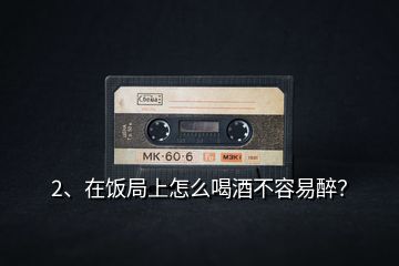2、在飯局上怎么喝酒不容易醉？