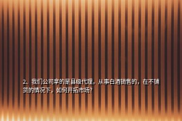 2、我們公司拿的是縣級代理，從事白酒銷售的，在不鋪貨的情況下，如何開拓市場？