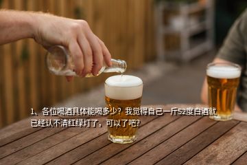 1、各位喝酒具體能喝多少？我覺得自己一斤52度白酒就已經認不清紅綠燈了，可以了吧？