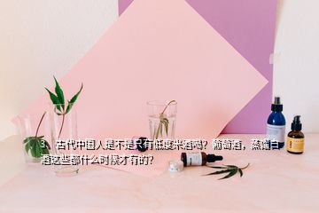 3、古代中國(guó)人是不是只有低度米酒喝？葡萄酒，蒸餾白酒這些都什么時(shí)候才有的？