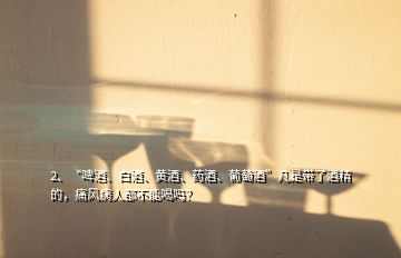 2、“啤酒、白酒、黃酒、藥酒、葡萄酒”凡是帶了酒精的，痛風病人都不能喝嗎？