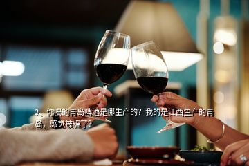 2、你喝的青島啤酒是哪生產的？我的是江西生產的青島，感覺被騙了？
