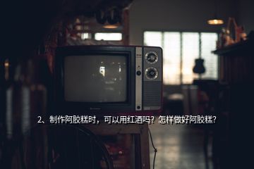 2、制作阿膠糕時，可以用紅酒嗎？怎樣做好阿膠糕？
