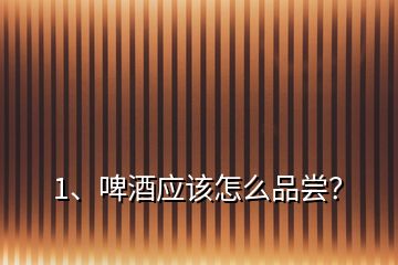 1、啤酒應該怎么品嘗？