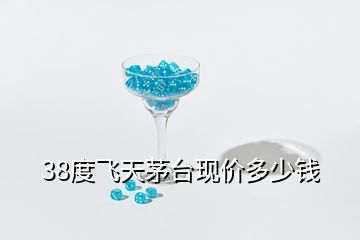 38度飛天茅臺(tái)現(xiàn)價(jià)多少錢