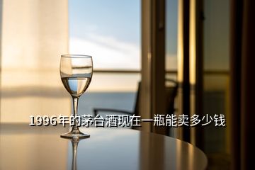 1996年的茅臺酒現在一瓶能賣多少錢
