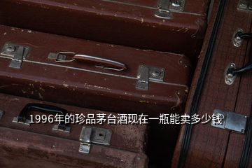 1996年的珍品茅臺酒現在一瓶能賣多少錢
