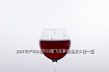 2007年產500毫升53度飛天茅臺酒多少錢一瓶