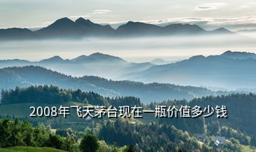 2008年飛天茅臺現在一瓶價值多少錢