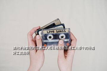 請問茅臺集團的普通工人和五糧液的普通工人哪個的待遇好工資高啊