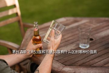 茅臺酒新飛天53度和五星53度有什么區別哪種價值高