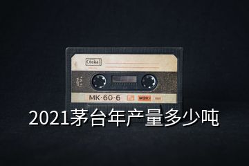 2021茅臺年產量多少噸