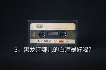 3、黑龍江哪兒的白酒最好喝？