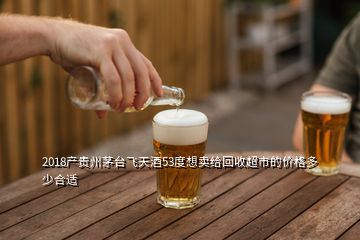 2018產貴州茅臺飛天酒53度想賣給回收超市的價格多少合適