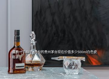請教一下88年4月份的貴州茅臺現在價值多少500ml白色瓷瓶裝