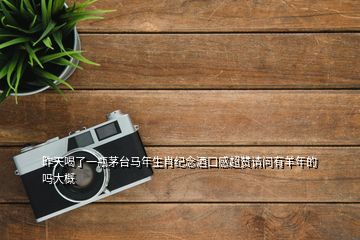 昨天喝了一瓶茅臺馬年生肖紀念酒口感超贊請問有羊年的嗎大概
