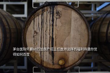 茅臺醫院年薪60萬加房產招主任醫師這樣的福利待遇你覺得如何百度