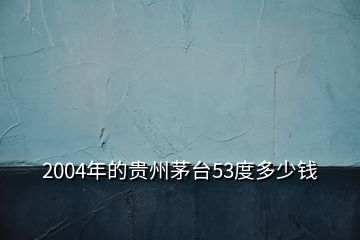 2004年的貴州茅臺53度多少錢