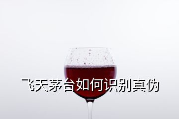 飛天茅臺如何識別真偽