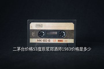 二茅臺價格53度原漿鄭酒師1983價格是多少