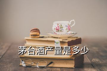 茅臺酒產量是多少