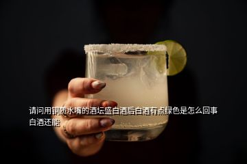 請問用銅質水嘴的酒壇盛白酒后白酒有點綠色是怎么回事白酒還能