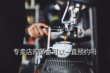 專賣店的茅臺可以一直預約嗎