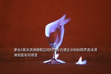 茅臺5家冰淇淋旗艦店同時開業白酒企業紛紛跨界賣冰淇淋到底有何用意