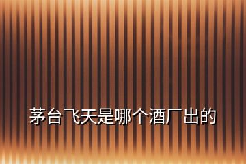 茅臺飛天是哪個酒廠出的