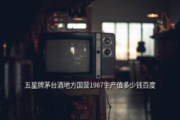 五星牌茅臺(tái)酒地方國營1987生產(chǎn)值多少錢百度