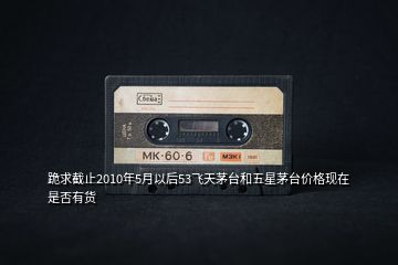 跪求截止2010年5月以后53飛天茅臺和五星茅臺價(jià)格現(xiàn)在是否有貨