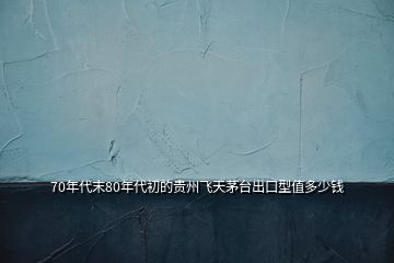 70年代末80年代初的貴州飛天茅臺(tái)出口型值多少錢