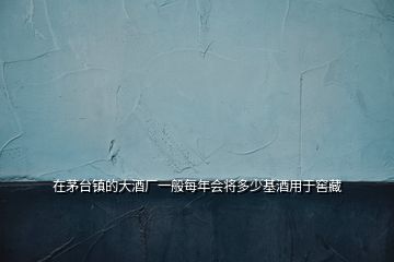 在茅臺鎮的大酒廠一般每年會將多少基酒用于窖藏