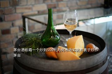 茅臺酒紙箱一個炒到500元為何市場如此熱衷于炒作茅臺