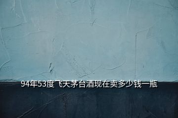 94年53度飛天茅臺酒現在賣多少錢一瓶