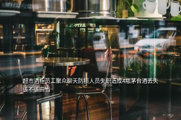 超市酒柜員工聚眾聊天防損人員失職造成4瓶茅臺酒丟失該不該由當