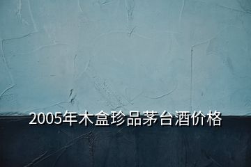 2005年木盒珍品茅臺酒價格