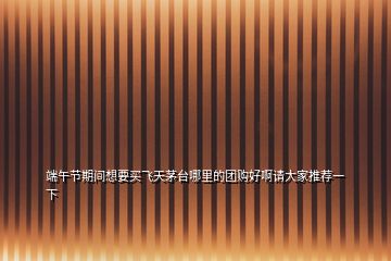 端午節期間想要買飛天茅臺哪里的團購好啊請大家推薦一下