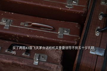 買了兩瓶43度飛天茅臺送給機關重要領導不到五十歲禮輕嗎