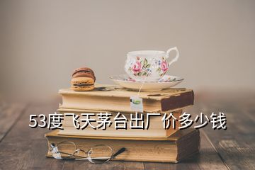 53度飛天茅臺出廠價多少錢