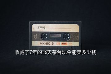 收藏了7年的飛天茅臺現今能賣多少錢