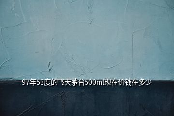 97年53度的飛天茅臺500ml現在價錢在多少