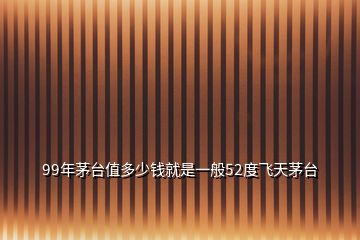 99年茅臺值多少錢就是一般52度飛天茅臺