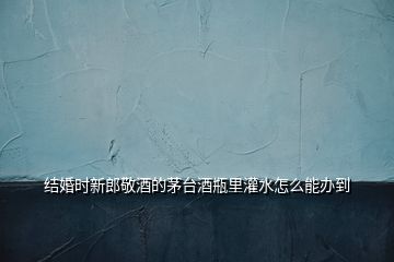 結婚時新郎敬酒的茅臺酒瓶里灌水怎么能辦到
