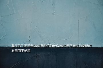 我買的飛天茅臺2005年份的為什么2005年字會(huì)在仙女標(biāo)的右側(cè)而不是瓶