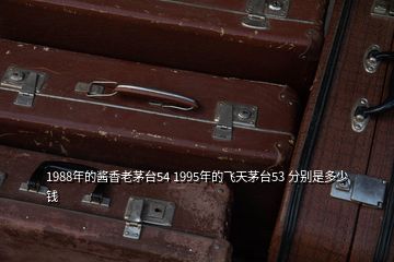 1988年的醬香老茅臺(tái)54 1995年的飛天茅臺(tái)53 分別是多少錢(qián)