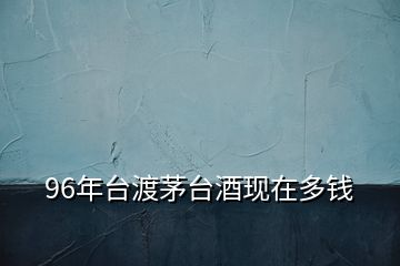 96年臺(tái)渡茅臺(tái)酒現(xiàn)在多錢