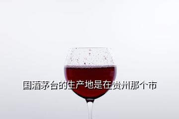 國酒茅臺的生產(chǎn)地是在貴州那個市
